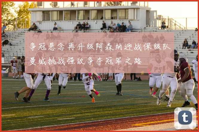 争冠悬念再升级阿森纳迎战保级队曼城挑战强敌争夺冠军之路