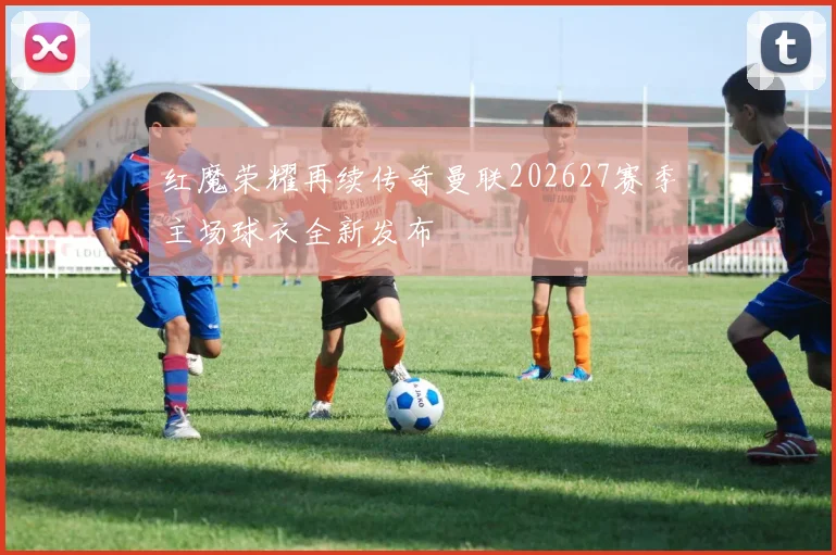 红魔荣耀再续传奇曼联202627赛季主场球衣全新发布