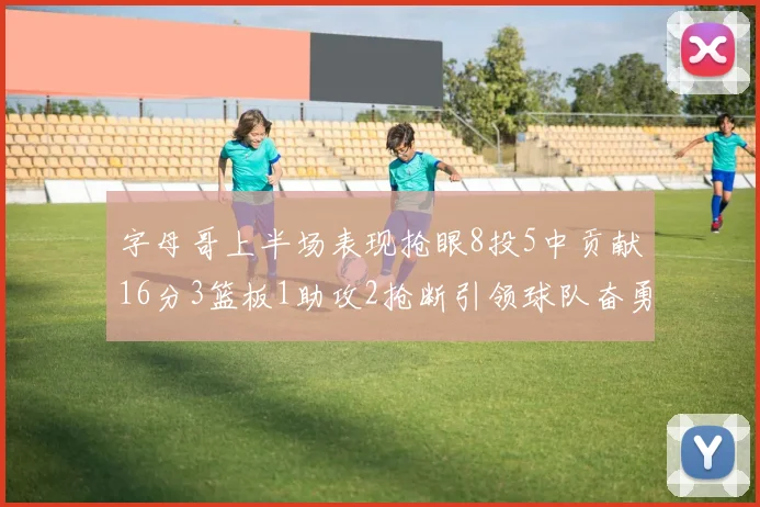 字母哥上半场表现抢眼8投5中贡献16分3篮板1助攻2抢断引领球队奋勇争先