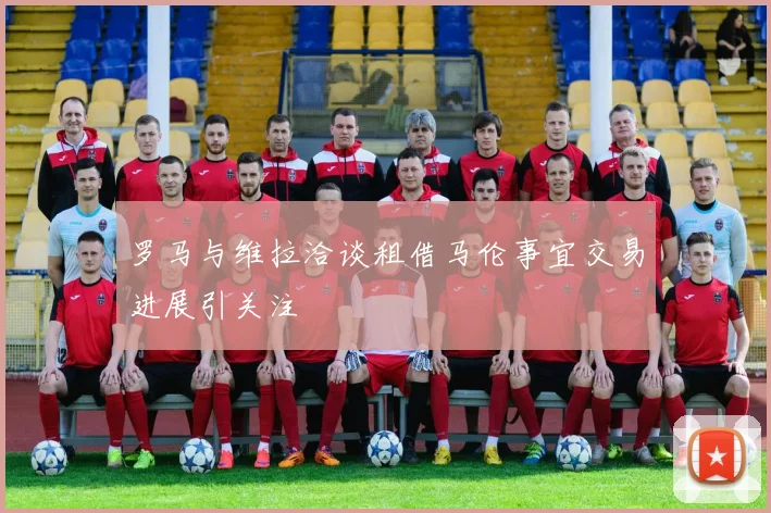 罗马与维拉洽谈租借马伦事宜交易进展引关注