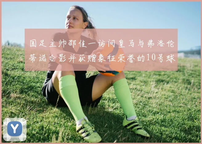国足主帅邵佳一访问皇马与弗洛伦蒂诺合影并获赠象征荣誉的10号球衣