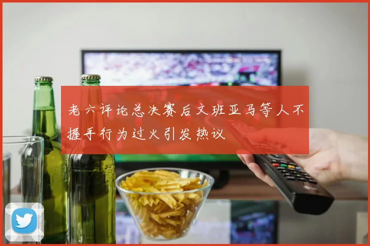 老六评论总决赛后文班亚马等人不握手行为过火引发热议