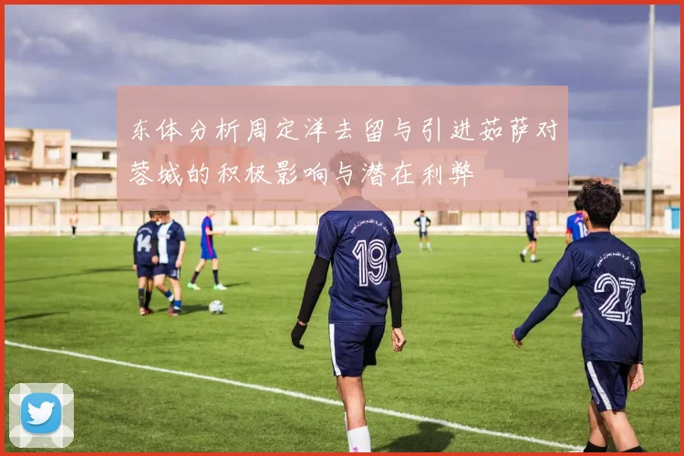 东体分析周定洋去留与引进茹萨对蓉城的积极影响与潜在利弊