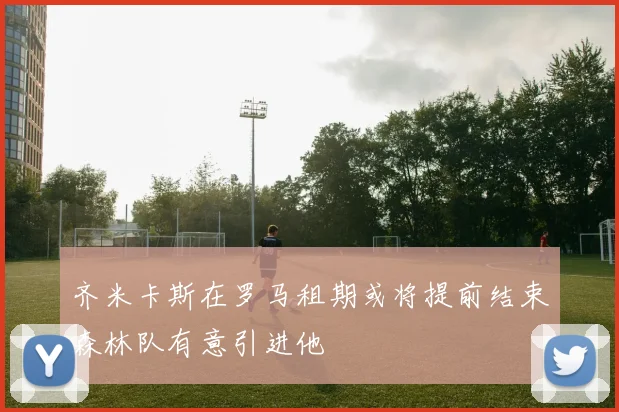 齐米卡斯在罗马租期或将提前结束森林队有意引进他