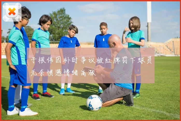 于根伟因补时争议被红牌罚下球员无奈愤懑情绪高涨