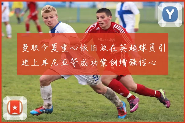 曼联今夏重心依旧放在英超球员引进上库尼亚等成功案例增强信心