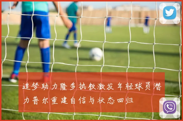 追梦助力隆多执教激发年轻球员潜力普尔重建自信与状态回归